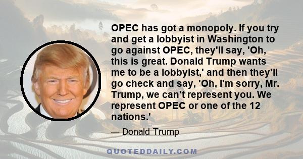 OPEC has got a monopoly. If you try and get a lobbyist in Washington to go against OPEC, they'll say, 'Oh, this is great. Donald Trump wants me to be a lobbyist,' and then they'll go check and say, 'Oh, I'm sorry, Mr.