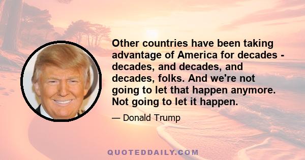 Other countries have been taking advantage of America for decades - decades, and decades, and decades, folks. And we're not going to let that happen anymore. Not going to let it happen.