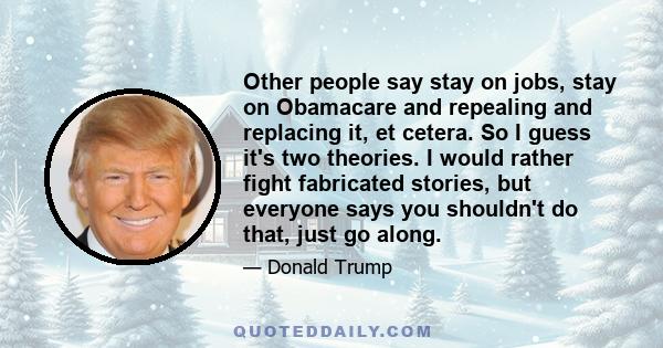 Other people say stay on jobs, stay on Obamacare and repealing and replacing it, et cetera. So I guess it's two theories. I would rather fight fabricated stories, but everyone says you shouldn't do that, just go along.