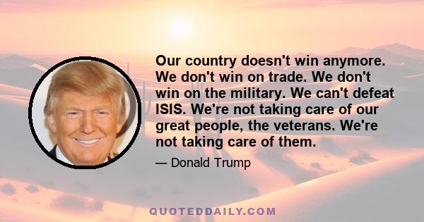 Our country doesn't win anymore. We don't win on trade. We don't win on the military. We can't defeat ISIS. We're not taking care of our great people, the veterans. We're not taking care of them.