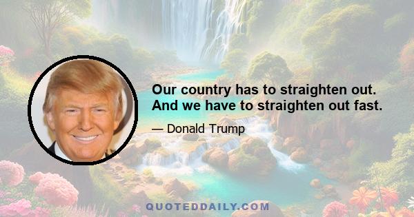 Our country has to straighten out. And we have to straighten out fast.