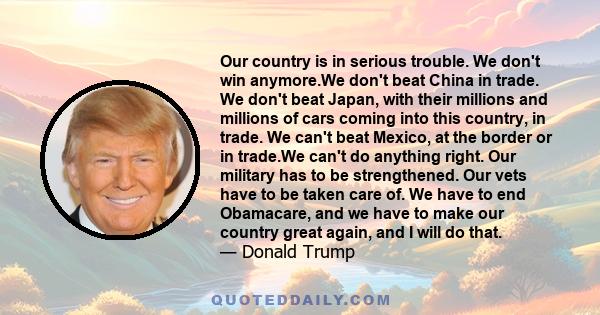 Our country is in serious trouble. We don't win anymore.We don't beat China in trade. We don't beat Japan, with their millions and millions of cars coming into this country, in trade. We can't beat Mexico, at the border 