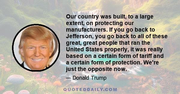 Our country was built, to a large extent, on protecting our manufacturers. If you go back to Jefferson, you go back to all of these great, great people that ran the United States properly, it was really based on a