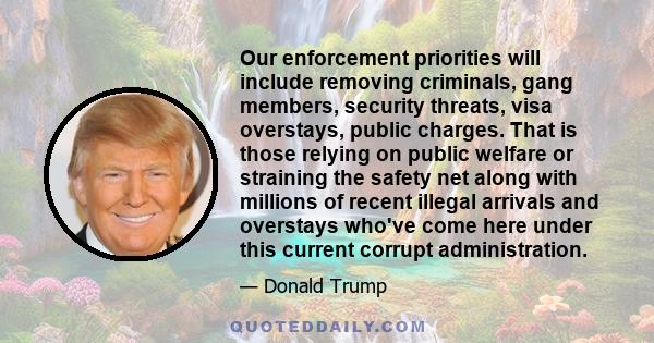 Our enforcement priorities will include removing criminals, gang members, security threats, visa overstays, public charges. That is those relying on public welfare or straining the safety net along with millions of