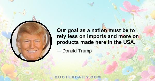 Our goal as a nation must be to rely less on imports and more on products made here in the USA.