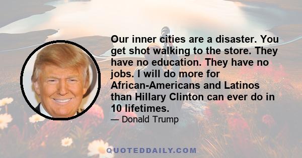 Our inner cities are a disaster. You get shot walking to the store. They have no education. They have no jobs. I will do more for African-Americans and Latinos than Hillary Clinton can ever do in 10 lifetimes.