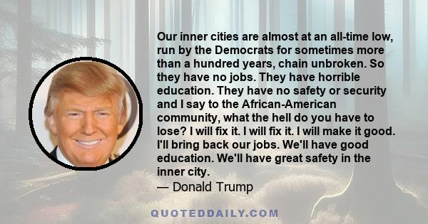 Our inner cities are almost at an all-time low, run by the Democrats for sometimes more than a hundred years, chain unbroken. So they have no jobs. They have horrible education. They have no safety or security and I say 