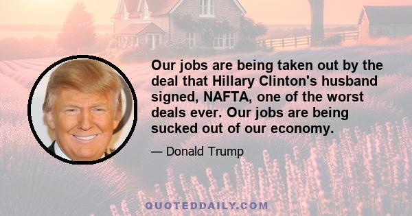 Our jobs are being taken out by the deal that Hillary Clinton's husband signed, NAFTA, one of the worst deals ever. Our jobs are being sucked out of our economy.