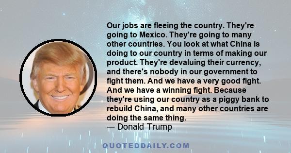 Our jobs are fleeing the country. They're going to Mexico. They're going to many other countries. You look at what China is doing to our country in terms of making our product. They're devaluing their currency, and