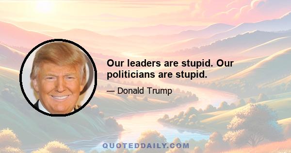 Our leaders are stupid. Our politicians are stupid.