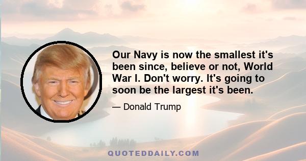 Our Navy is now the smallest it's been since, believe or not, World War I. Don't worry. It's going to soon be the largest it's been.