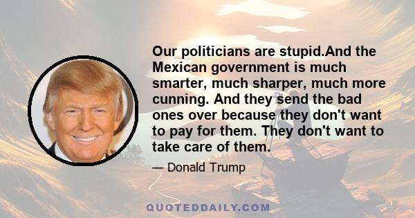 Our politicians are stupid.And the Mexican government is much smarter, much sharper, much more cunning. And they send the bad ones over because they don't want to pay for them. They don't want to take care of them.