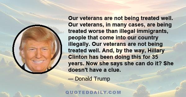 Our veterans are not being treated well. Our veterans, in many cases, are being treated worse than illegal immigrants, people that come into our country illegally. Our veterans are not being treated well. And, by the