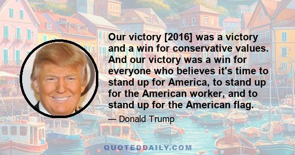 Our victory [2016] was a victory and a win for conservative values. And our victory was a win for everyone who believes it's time to stand up for America, to stand up for the American worker, and to stand up for the