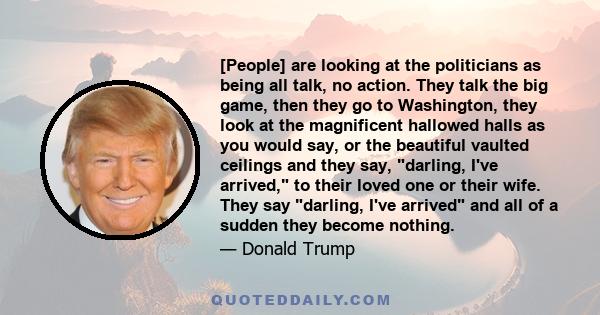 [People] are looking at the politicians as being all talk, no action. They talk the big game, then they go to Washington, they look at the magnificent hallowed halls as you would say, or the beautiful vaulted ceilings