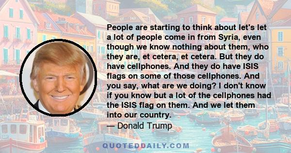 People are starting to think about let's let a lot of people come in from Syria, even though we know nothing about them, who they are, et cetera, et cetera. But they do have cellphones. And they do have ISIS flags on