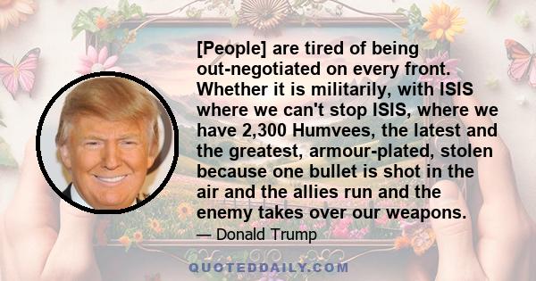 [People] are tired of being out-negotiated on every front. Whether it is militarily, with ISIS where we can't stop ISIS, where we have 2,300 Humvees, the latest and the greatest, armour-plated, stolen because one bullet 