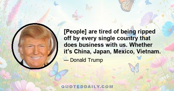 [People] are tired of being ripped off by every single country that does business with us. Whether it's China, Japan, Mexico, Vietnam.