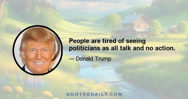 People are tired of seeing politicians as all talk and no action.