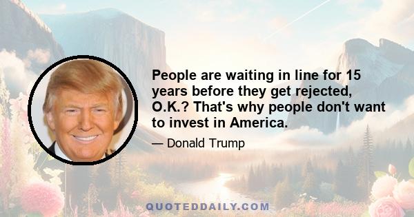 People are waiting in line for 15 years before they get rejected, O.K.? That's why people don't want to invest in America.