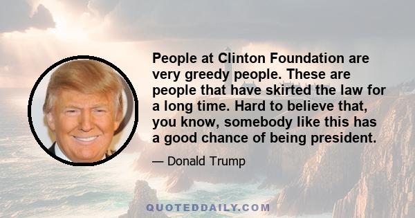 People at Clinton Foundation are very greedy people. These are people that have skirted the law for a long time. Hard to believe that, you know, somebody like this has a good chance of being president.