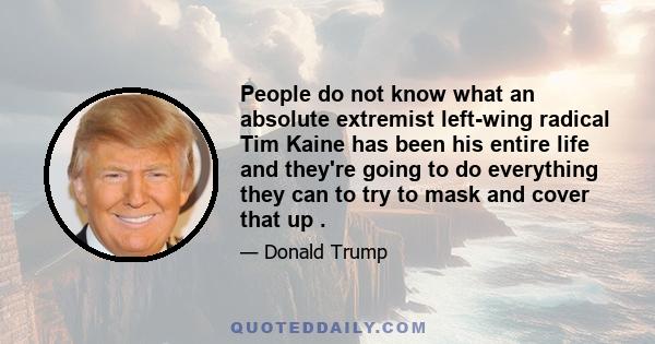 People do not know what an absolute extremist left-wing radical Tim Kaine has been his entire life and they're going to do everything they can to try to mask and cover that up .