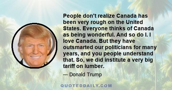 People don't realize Canada has been very rough on the United States. Everyone thinks of Canada as being wonderful. And so do I. I love Canada. But they have outsmarted our politicians for many years, and you people