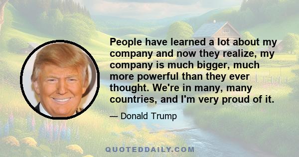 People have learned a lot about my company and now they realize, my company is much bigger, much more powerful than they ever thought. We're in many, many countries, and I'm very proud of it.