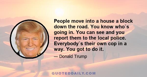 People move into a house a block down the road. You know who`s going in. You can see and you report them to the local police. Everybody`s their own cop in a way. You got to do it.