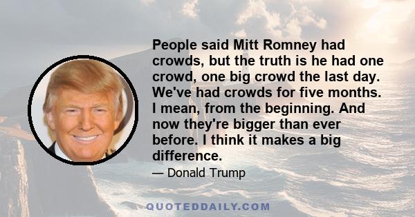 People said Mitt Romney had crowds, but the truth is he had one crowd, one big crowd the last day. We've had crowds for five months. I mean, from the beginning. And now they're bigger than ever before. I think it makes