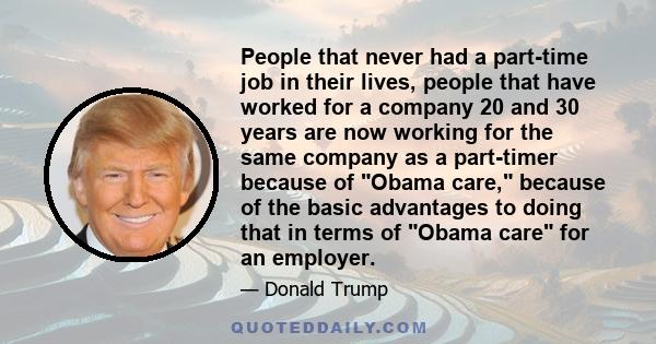 People that never had a part-time job in their lives, people that have worked for a company 20 and 30 years are now working for the same company as a part-timer because of Obama care, because of the basic advantages to