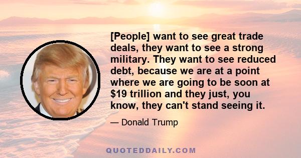 [People] want to see great trade deals, they want to see a strong military. They want to see reduced debt, because we are at a point where we are going to be soon at $19 trillion and they just, you know, they can't