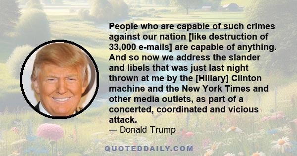 People who are capable of such crimes against our nation [like destruction of 33,000 e-mails] are capable of anything. And so now we address the slander and libels that was just last night thrown at me by the [Hillary]