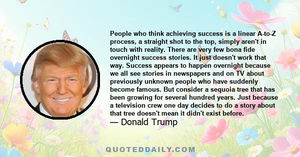 People who think achieving success is a linear A-to-Z process, a straight shot to the top, simply aren't in touch with reality. There are very few bona fide overnight success stories. It just doesn't work that way.