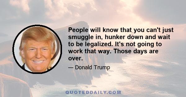 People will know that you can't just smuggle in, hunker down and wait to be legalized. It's not going to work that way. Those days are over.