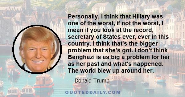 Personally, I think that Hillary was one of the worst, if not the worst, I mean if you look at the record, secretary of States ever, ever in this country. I think that's the bigger problem that she's got. I don't think