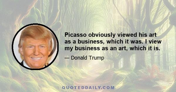 Picasso obviously viewed his art as a business, which it was. I view my business as an art, which it is.