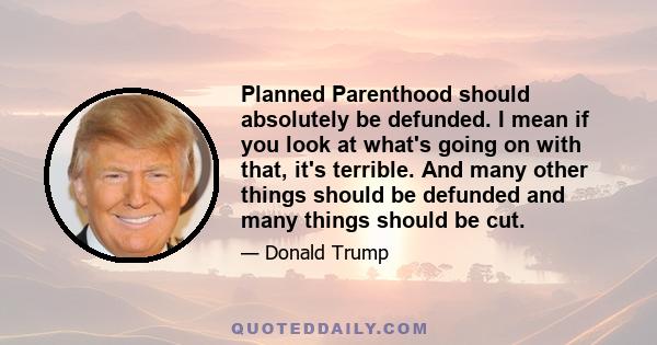 Planned Parenthood should absolutely be defunded. I mean if you look at what's going on with that, it's terrible. And many other things should be defunded and many things should be cut.