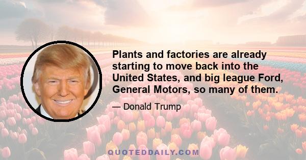 Plants and factories are already starting to move back into the United States, and big league Ford, General Motors, so many of them.