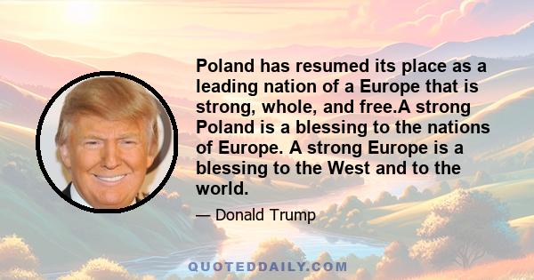 Poland has resumed its place as a leading nation of a Europe that is strong, whole, and free.A strong Poland is a blessing to the nations of Europe. A strong Europe is a blessing to the West and to the world.