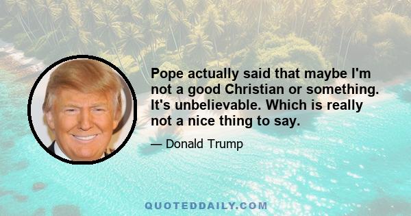 Pope actually said that maybe I'm not a good Christian or something. It's unbelievable. Which is really not a nice thing to say.