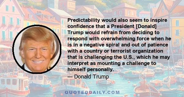 Predictability would also seem to inspire confidence that a President [Donald] Trump would refrain from deciding to respond with overwhelming force when he is in a negative spiral and out of patience with a country or