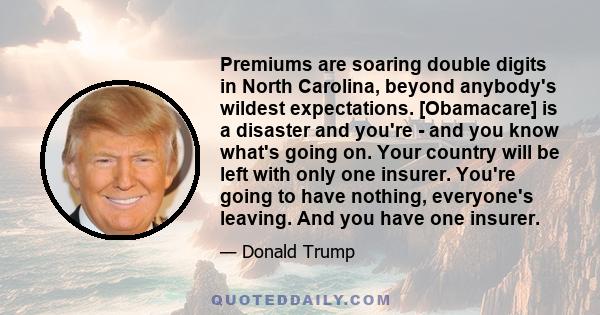 Premiums are soaring double digits in North Carolina, beyond anybody's wildest expectations. [Obamacare] is a disaster and you're - and you know what's going on. Your country will be left with only one insurer. You're