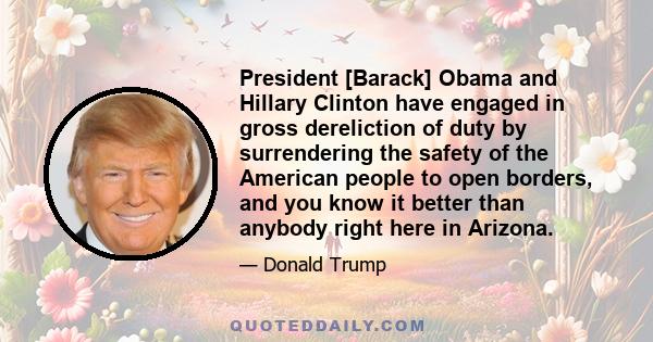 President [Barack] Obama and Hillary Clinton have engaged in gross dereliction of duty by surrendering the safety of the American people to open borders, and you know it better than anybody right here in Arizona.