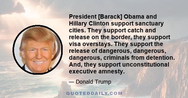 President [Barack] Obama and Hillary Clinton support sanctuary cities. They support catch and release on the border, they support visa overstays. They support the release of dangerous, dangerous, dangerous, criminals