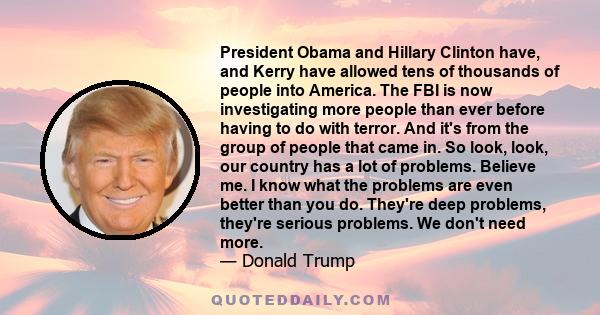 President Obama and Hillary Clinton have, and Kerry have allowed tens of thousands of people into America. The FBI is now investigating more people than ever before having to do with terror. And it's from the group of