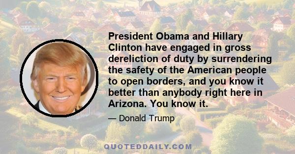 President Obama and Hillary Clinton have engaged in gross dereliction of duty by surrendering the safety of the American people to open borders, and you know it better than anybody right here in Arizona. You know it.