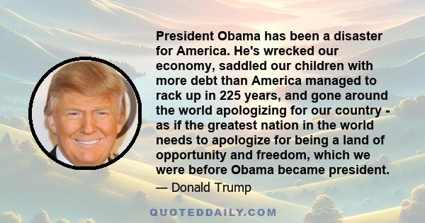 President Obama has been a disaster for America. He's wrecked our economy, saddled our children with more debt than America managed to rack up in 225 years, and gone around the world apologizing for our country - as if