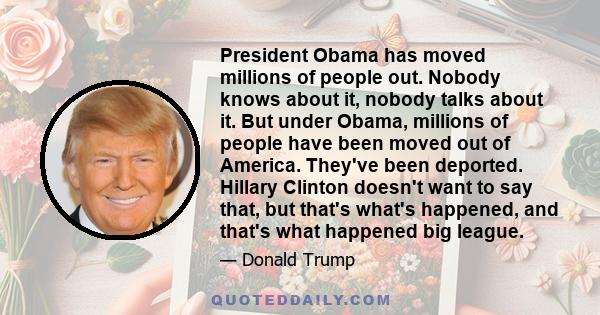 President Obama has moved millions of people out. Nobody knows about it, nobody talks about it. But under Obama, millions of people have been moved out of America. They've been deported. Hillary Clinton doesn't want to