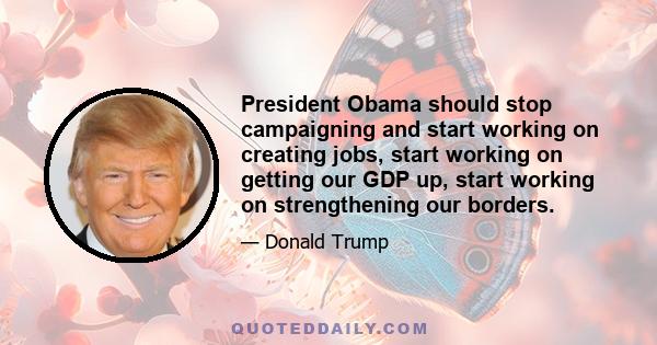 President Obama should stop campaigning and start working on creating jobs, start working on getting our GDP up, start working on strengthening our borders.